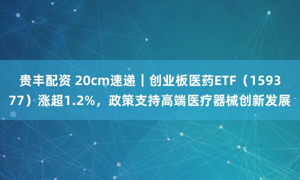 贵丰配资 20cm速递｜创业板医药ETF（159377）涨超1.2%，政策支持高端医疗器械创新发展