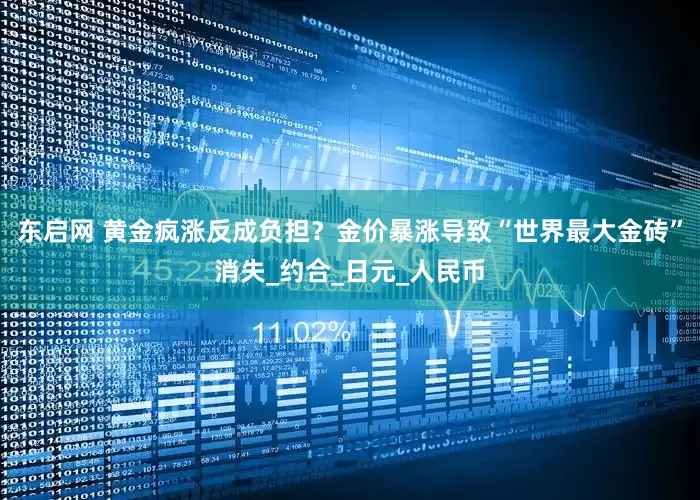 东启网 黄金疯涨反成负担？金价暴涨导致“世界最大金砖”消失_约合_日元_人民币