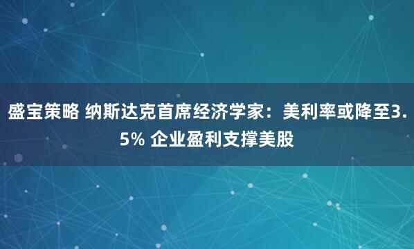 盛宝策略 纳斯达克首席经济学家：美利率或降至3.5% 企业盈利支撑美股