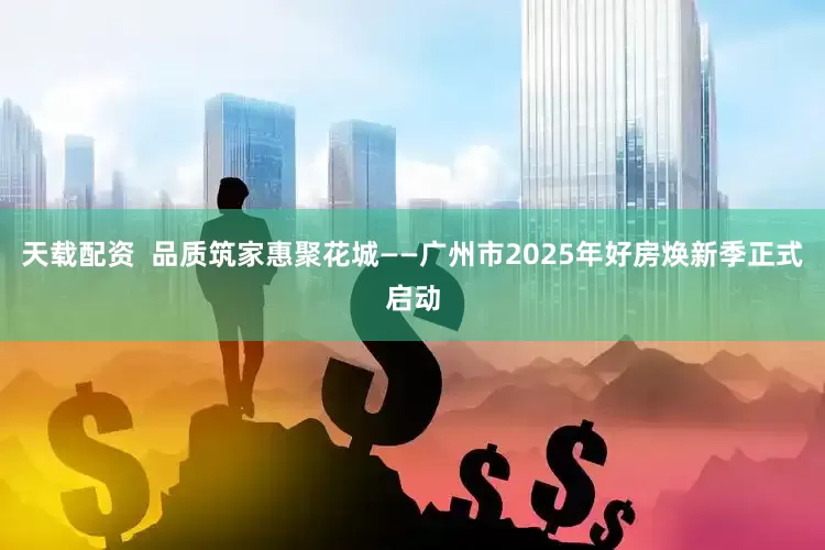 天载配资  品质筑家惠聚花城——广州市2025年好房焕新季正式启动