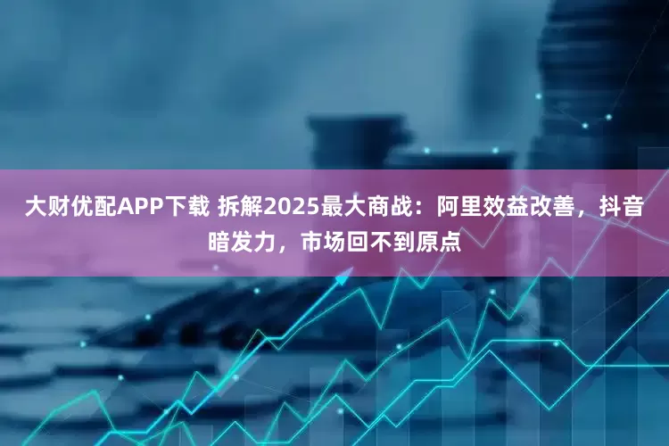 大财优配APP下载 拆解2025最大商战：阿里效益改善，抖音暗发力，市场回不到原点