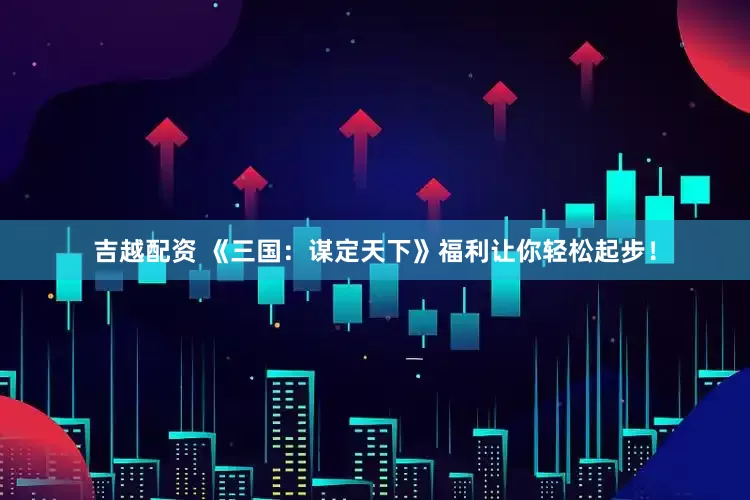 吉越配资 《三国：谋定天下》福利让你轻松起步！