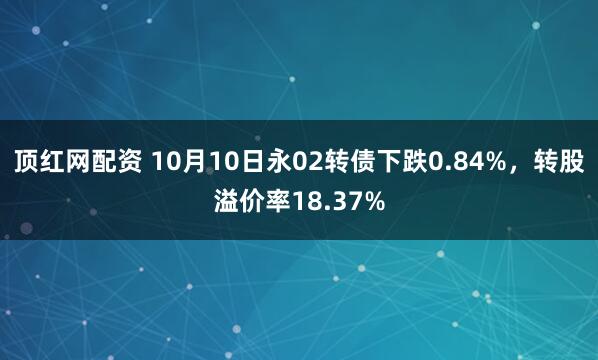 顶红网配资 10月10日永02转债下跌0.84%，转股溢价率18.37%